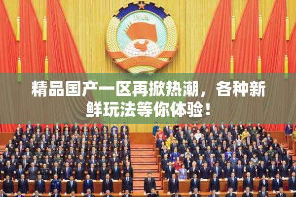 精品国产一区再掀热潮，各种新鲜玩法等你体验！