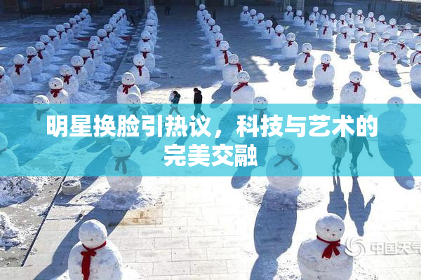 明星换脸引热议，科技与艺术的完美交融
