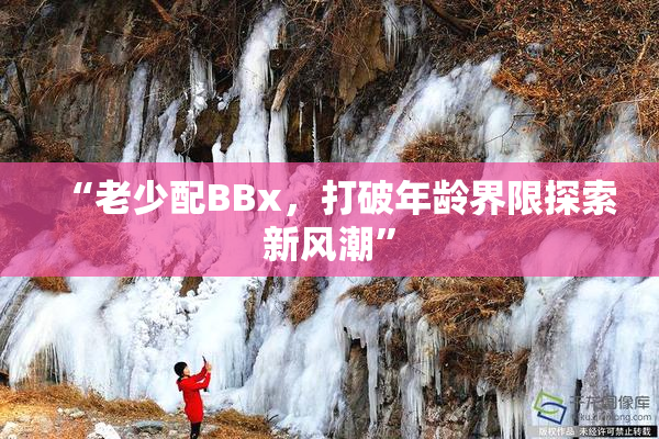 “老少配BBx，打破年龄界限探索新风潮”