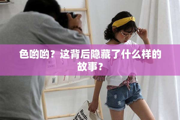 色哟哟？这背后隐藏了什么样的故事？