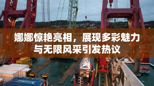 娜娜惊艳亮相，展现多彩魅力与无限风采引发热议