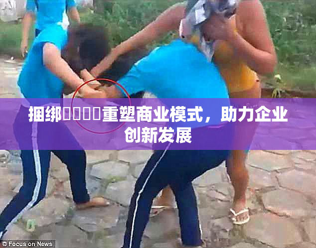 捆绑❌‌❌‌重塑商业模式，助力企业创新发展