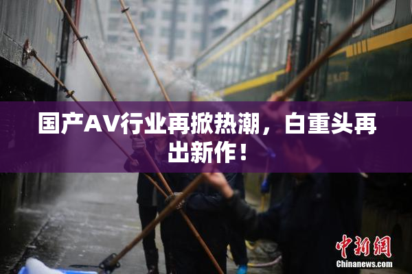 国产AV行业再掀热潮，白重头再出新作！