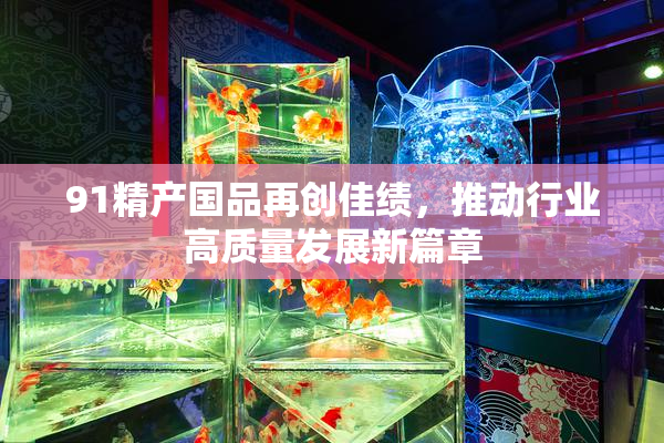 91精产国品再创佳绩，推动行业高质量发展新篇章