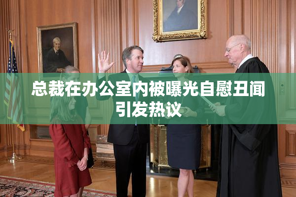 总裁在办公室内被曝光自慰丑闻引发热议
