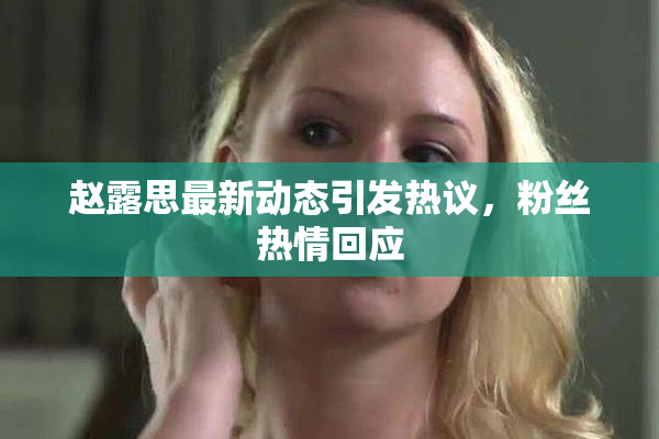 赵露思最新动态引发热议，粉丝热情回应