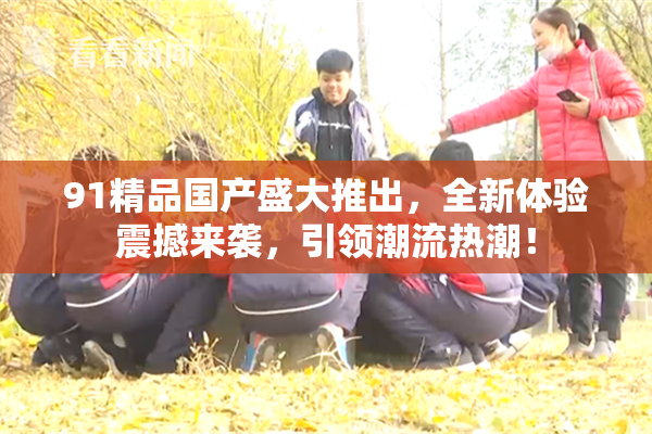 91精品国产盛大推出，全新体验震撼来袭，引领潮流热潮！
