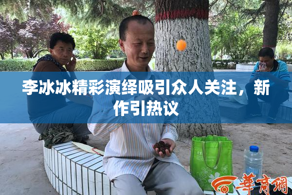 李冰冰精彩演绎吸引众人关注，新作引热议