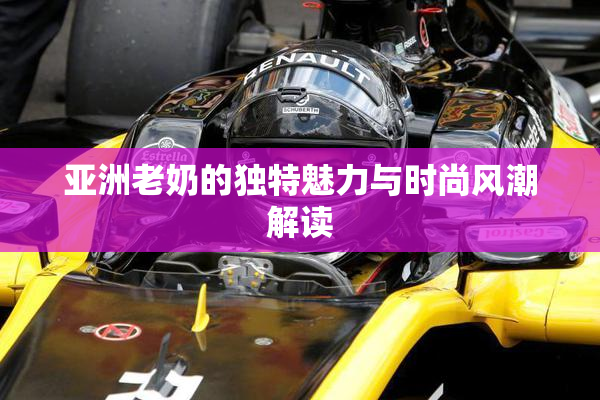 亚洲老奶的独特魅力与时尚风潮解读