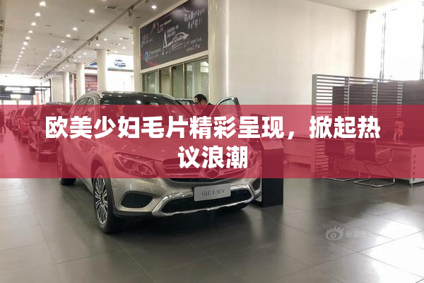 欧美少妇毛片精彩呈现，掀起热议浪潮