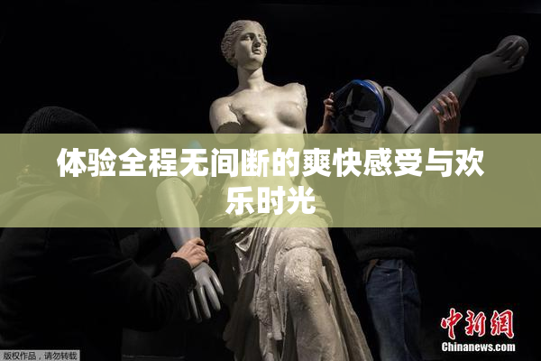 体验全程无间断的爽快感受与欢乐时光