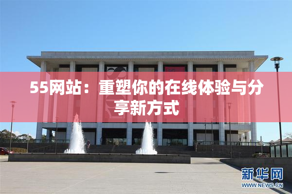 55网站：重塑你的在线体验与分享新方式