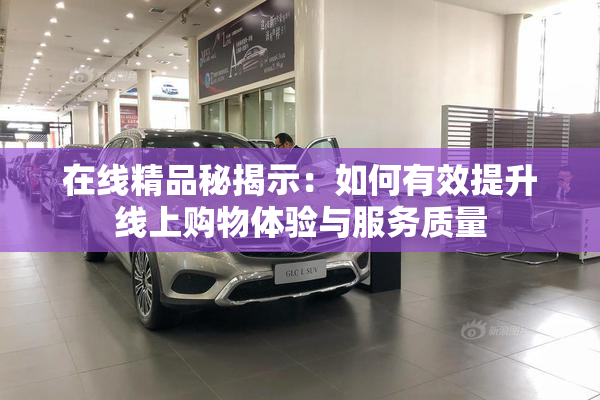 在线精品秘揭示：如何有效提升线上购物体验与服务质量