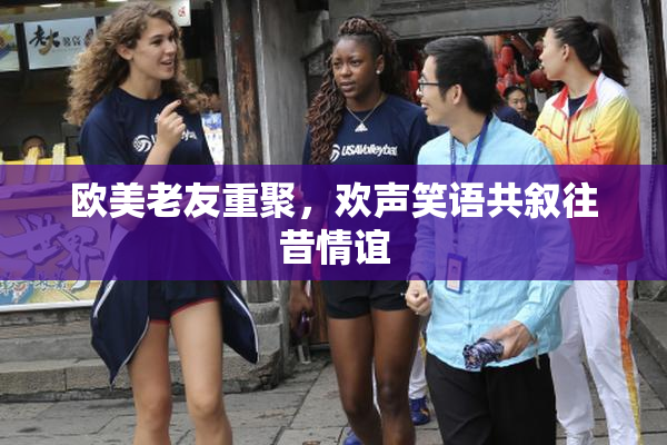 欧美老友重聚，欢声笑语共叙往昔情谊