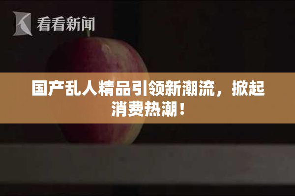 国产乱人精品引领新潮流，掀起消费热潮！