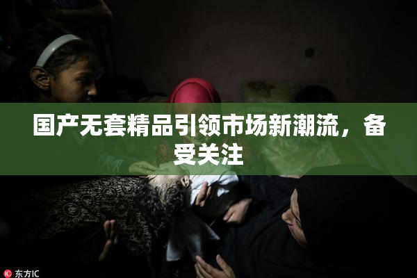 国产无套精品引领市场新潮流，备受关注
