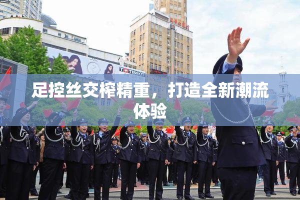 足控丝交榨精重，打造全新潮流体验
