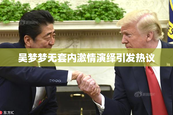 吴梦梦无套内激情演绎引发热议