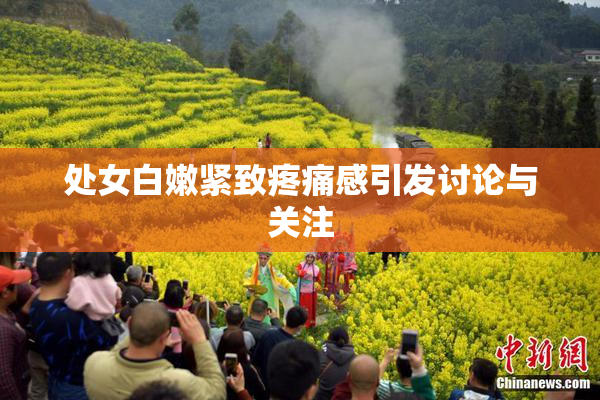 处女白嫩紧致疼痛感引发讨论与关注