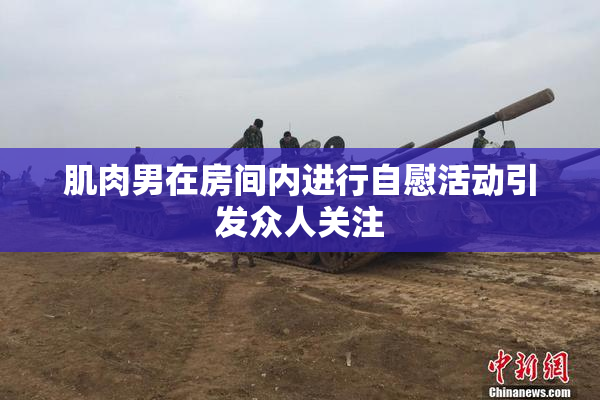 肌肉男在房间内进行自慰活动引发众人关注