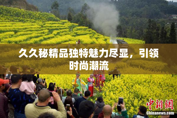 久久秘精品独特魅力尽显，引领时尚潮流