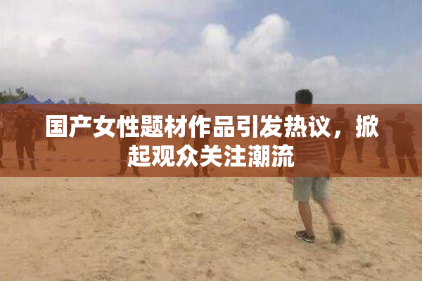 国产女性题材作品引发热议，掀起观众关注潮流