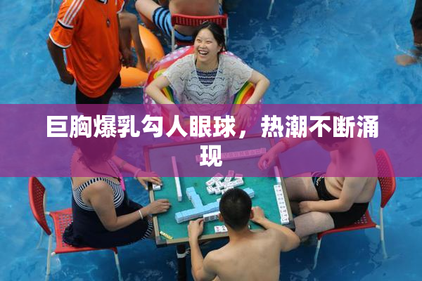 巨胸爆乳勾人眼球，热潮不断涌现