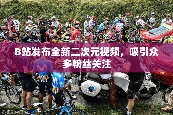 B站发布全新二次元视频，吸引众多粉丝关注