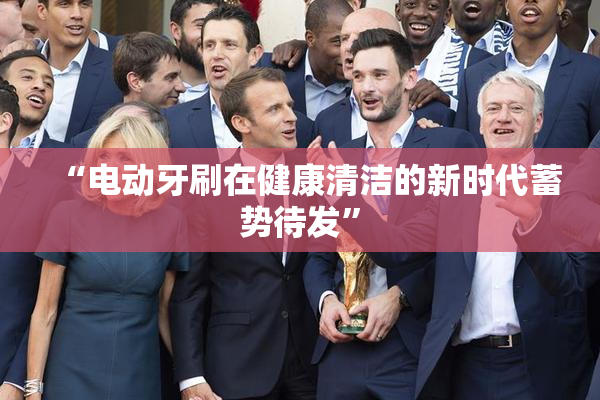 “电动牙刷在健康清洁的新时代蓄势待发”