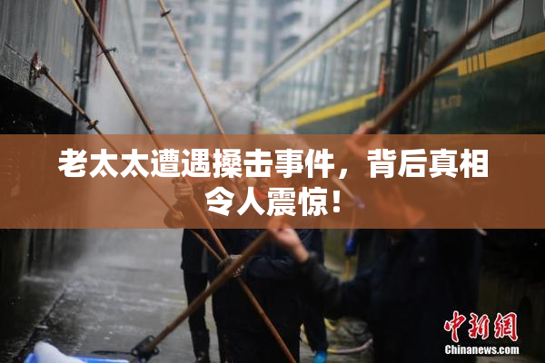 老太太遭遇搡击事件，背后真相令人震惊！