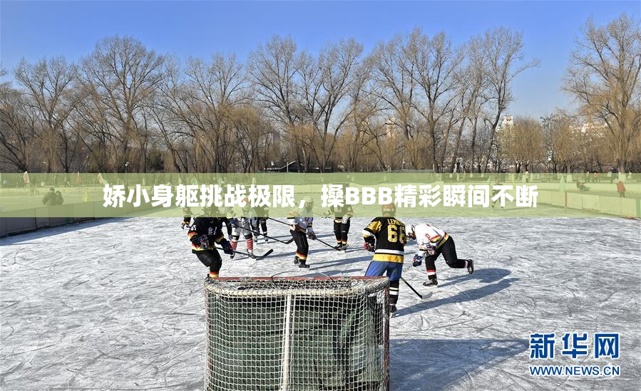 娇小身躯挑战极限，搡BBB精彩瞬间不断