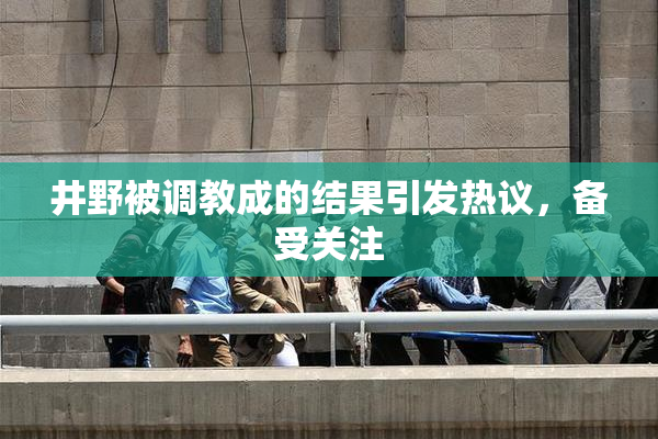 井野被调教成的结果引发热议，备受关注
