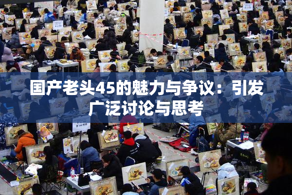 国产老头45的魅力与争议：引发广泛讨论与思考