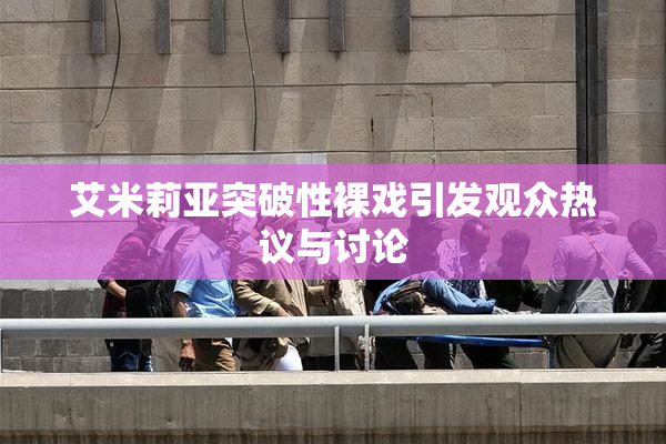 艾米莉亚突破性裸戏引发观众热议与讨论