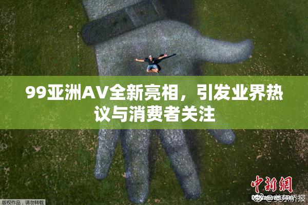 99亚洲AV全新亮相，引发业界热议与消费者关注