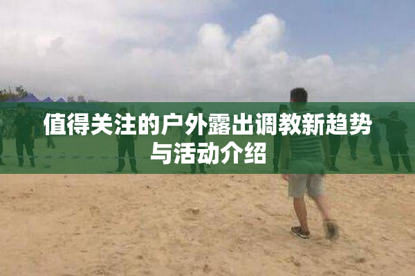 值得关注的户外露出调教新趋势与活动介绍