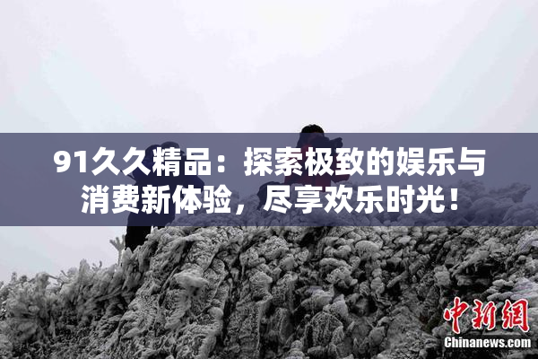 91久久精品：探索极致的娱乐与消费新体验，尽享欢乐时光！