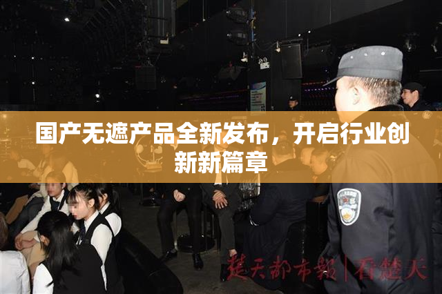 国产无遮产品全新发布，开启行业创新新篇章