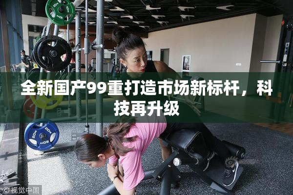 全新国产99重打造市场新标杆，科技再升级