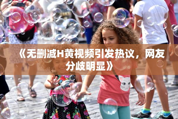 《无删减H黄视频引发热议，网友分歧明显》