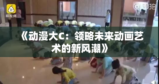 《动漫大C：领略未来动画艺术的新风潮》