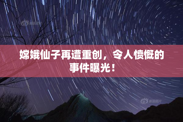 嫦娥仙子再遭重创，令人愤慨的事件曝光！