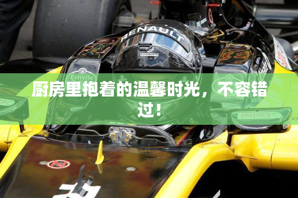厨房里抱着的温馨时光，不容错过！