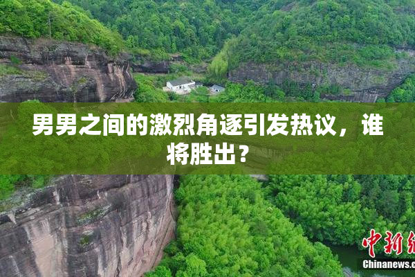 男男之间的激烈角逐引发热议，谁将胜出？