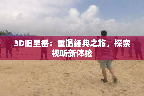 3D旧里番：重温经典之旅，探索视听新体验