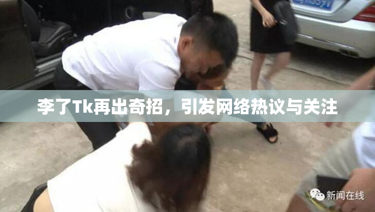 李了Tk再出奇招，引发网络热议与关注