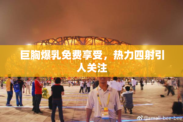 巨胸爆乳免费享受，热力四射引人关注