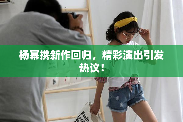 杨幂携新作回归，精彩演出引发热议！