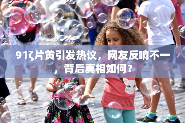 91ζ片黄引发热议，网友反响不一，背后真相如何？