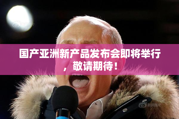 国产亚洲新产品发布会即将举行，敬请期待！